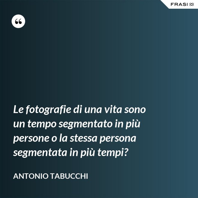 Le fotografie di una vita sono un tempo segmentato in più persone o la stessa persona segmentata in più tempi? - Antonio Tabucchi