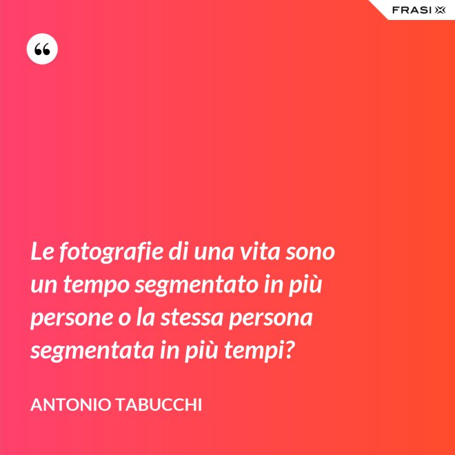 Le fotografie di una vita sono un tempo segmentato in più persone o la stessa persona segmentata in più tempi? - Antonio Tabucchi