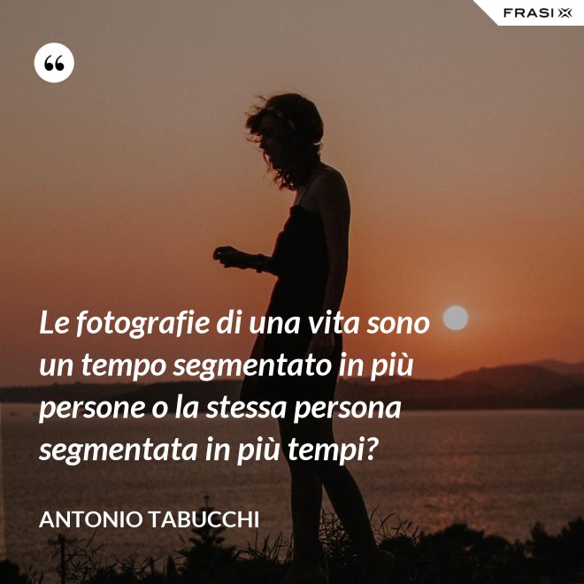 Le fotografie di una vita sono un tempo segmentato in più persone o la stessa persona segmentata in più tempi? - Antonio Tabucchi