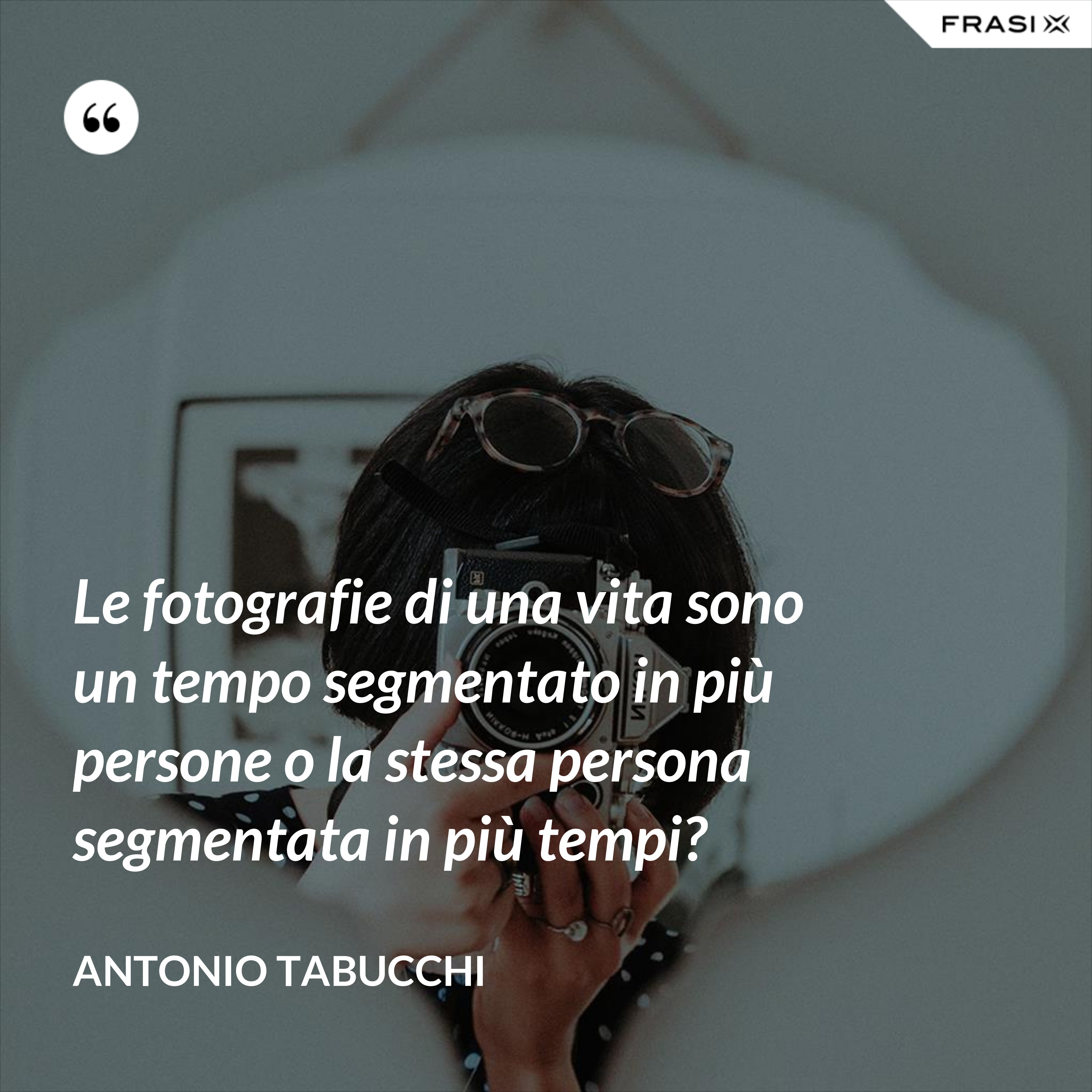 Le fotografie di una vita sono un tempo segmentato in più persone o la stessa persona segmentata in più tempi? - Antonio Tabucchi