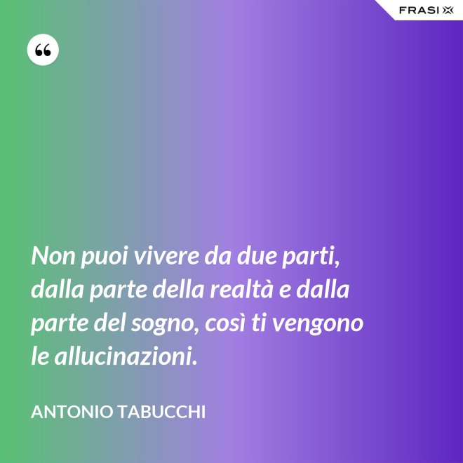 Non puoi vivere da due parti, dalla parte della realtà e dalla parte del sogno, così ti vengono le allucinazioni. - Antonio Tabucchi