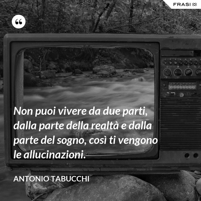 Non puoi vivere da due parti, dalla parte della realtà e dalla parte del sogno, così ti vengono le allucinazioni. - Antonio Tabucchi