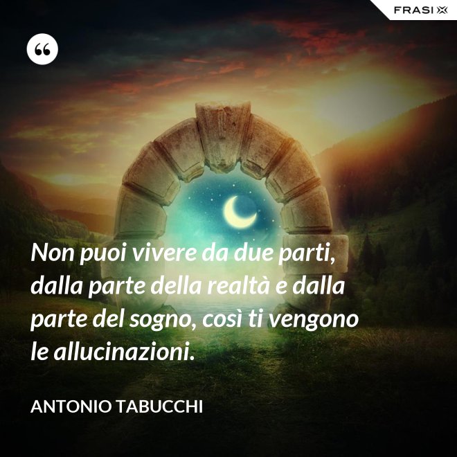 Non puoi vivere da due parti, dalla parte della realtà e dalla parte del sogno, così ti vengono le allucinazioni. - Antonio Tabucchi