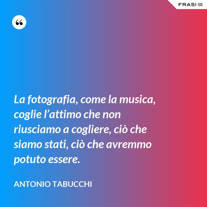 La fotografia, come la musica, coglie l’attimo che non riusciamo a cogliere, ciò che siamo stati, ciò che avremmo potuto essere. - Antonio Tabucchi