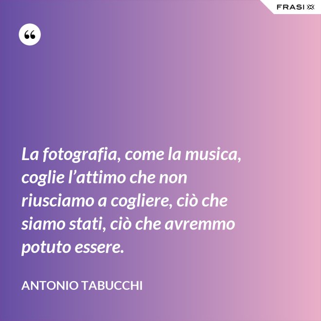 La fotografia, come la musica, coglie l’attimo che non riusciamo a cogliere, ciò che siamo stati, ciò che avremmo potuto essere. - Antonio Tabucchi