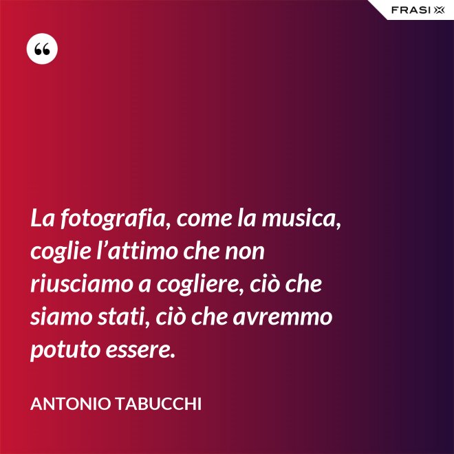 La fotografia, come la musica, coglie l’attimo che non riusciamo a cogliere, ciò che siamo stati, ciò che avremmo potuto essere. - Antonio Tabucchi