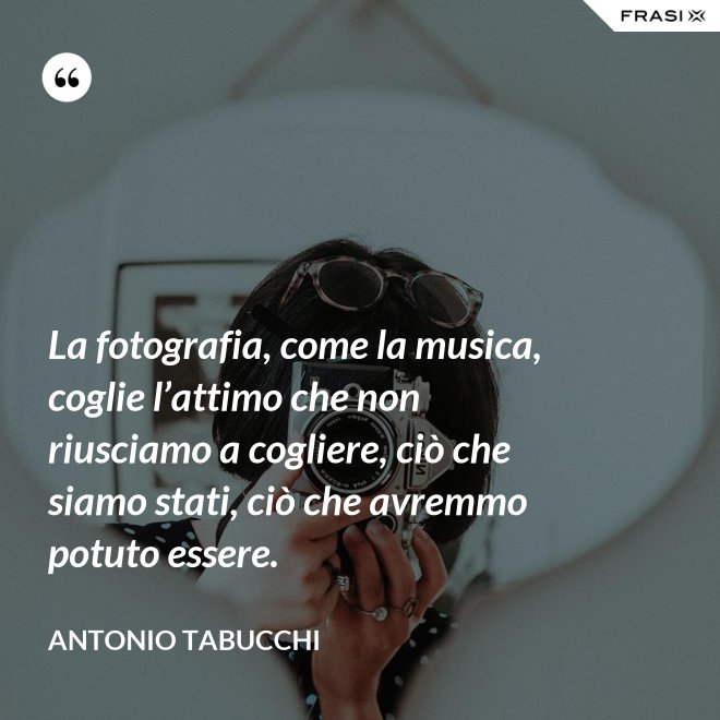 La fotografia, come la musica, coglie l’attimo che non riusciamo a cogliere, ciò che siamo stati, ciò che avremmo potuto essere. - Antonio Tabucchi