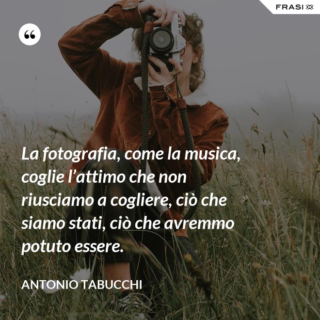 La fotografia, come la musica, coglie l’attimo che non riusciamo a cogliere, ciò che siamo stati, ciò che avremmo potuto essere. - Antonio Tabucchi