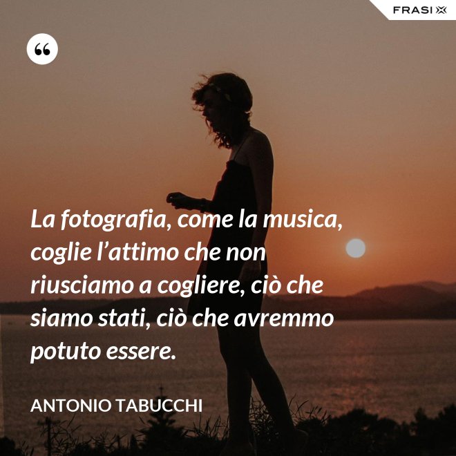 La fotografia, come la musica, coglie l’attimo che non riusciamo a cogliere, ciò che siamo stati, ciò che avremmo potuto essere. - Antonio Tabucchi