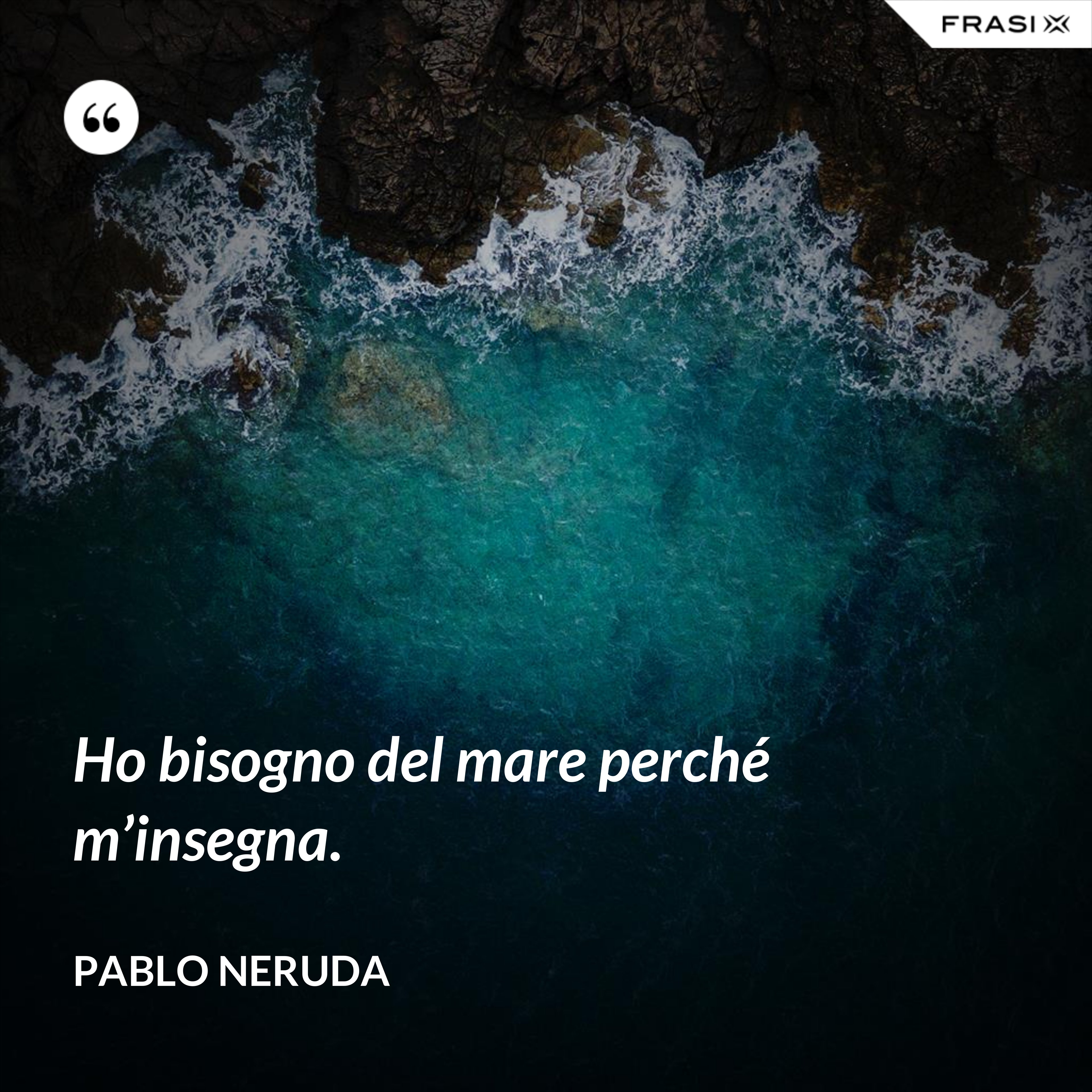 Ho bisogno del mare perché m’insegna. - Pablo Neruda
