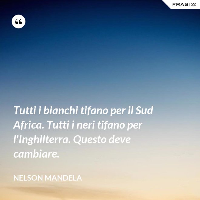 Tutti i bianchi tifano per il Sud Africa. Tutti i neri tifano per l'Inghilterra. Questo deve cambiare. - Nelson Mandela