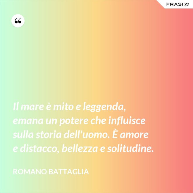 Il mare è mito e leggenda, emana un potere che influisce sulla storia dell'uomo. È amore e distacco, bellezza e solitudine. - Romano Battaglia