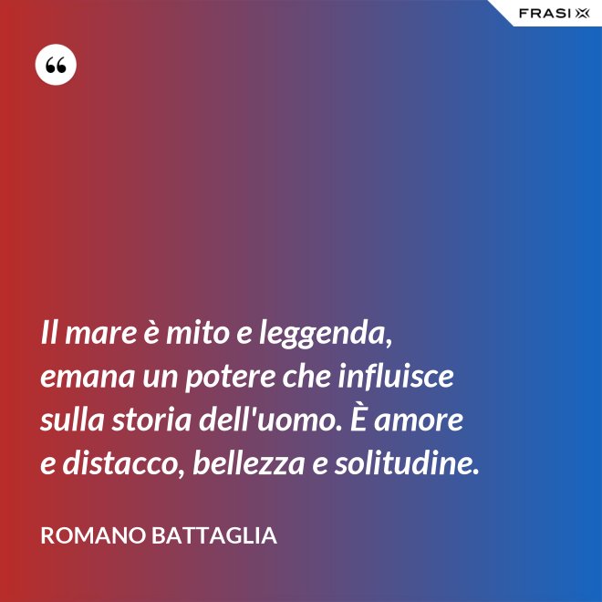 Il mare è mito e leggenda, emana un potere che influisce sulla storia dell'uomo. È amore e distacco, bellezza e solitudine. - Romano Battaglia