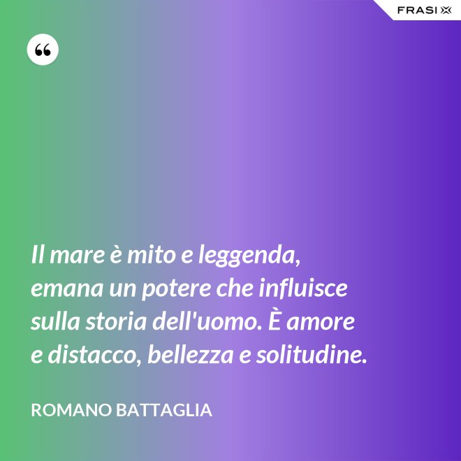 Il mare è mito e leggenda, emana un potere che influisce sulla storia dell'uomo. È amore e distacco, bellezza e solitudine. - Romano Battaglia