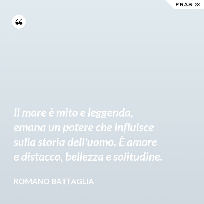 Il mare è mito e leggenda, emana un potere che influisce sulla storia dell'uomo. È amore e distacco, bellezza e solitudine. - Romano Battaglia