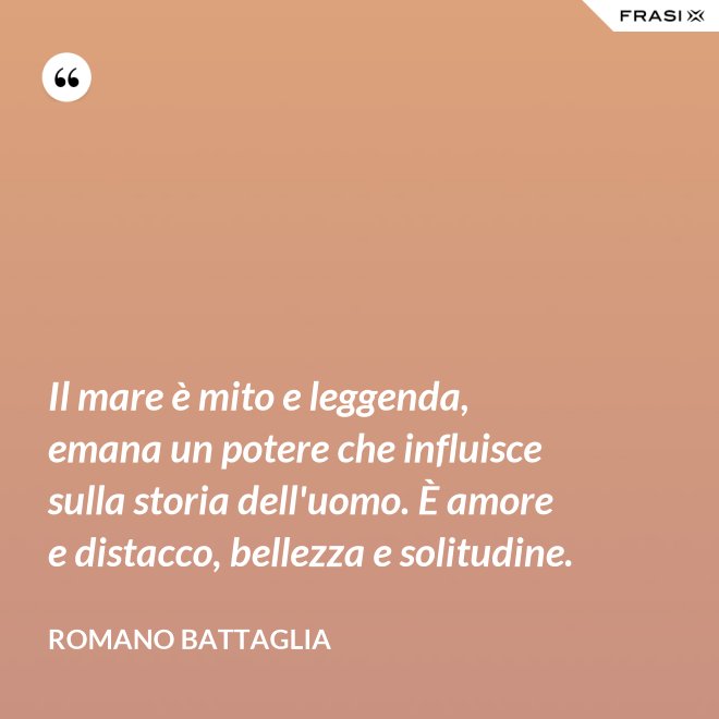 Il mare è mito e leggenda, emana un potere che influisce sulla storia dell'uomo. È amore e distacco, bellezza e solitudine. - Romano Battaglia