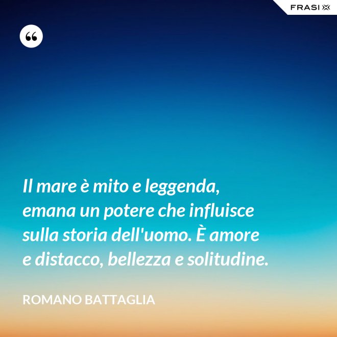 Il mare è mito e leggenda, emana un potere che influisce sulla storia dell'uomo. È amore e distacco, bellezza e solitudine. - Romano Battaglia