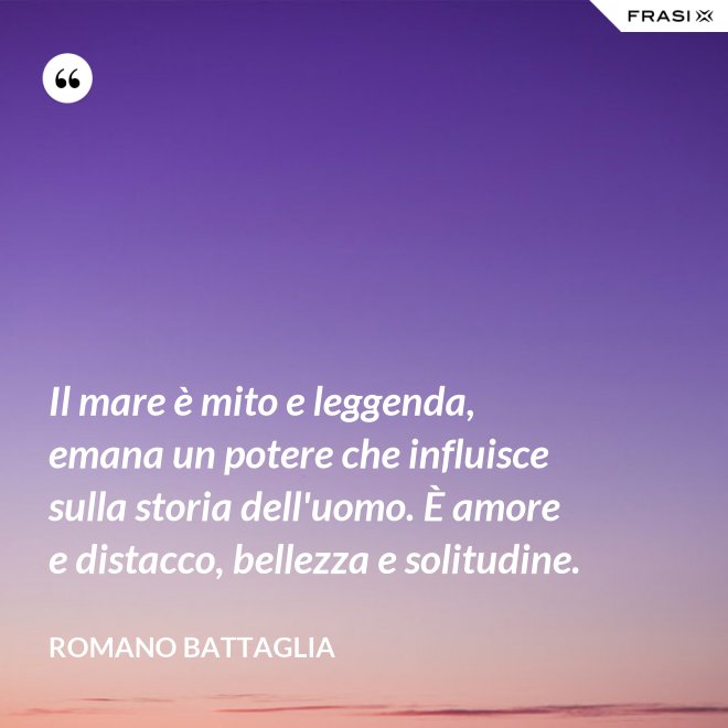 Il mare è mito e leggenda, emana un potere che influisce sulla storia dell'uomo. È amore e distacco, bellezza e solitudine. - Romano Battaglia