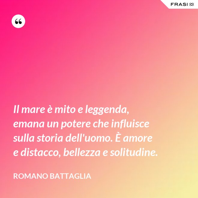 Il mare è mito e leggenda, emana un potere che influisce sulla storia dell'uomo. È amore e distacco, bellezza e solitudine. - Romano Battaglia