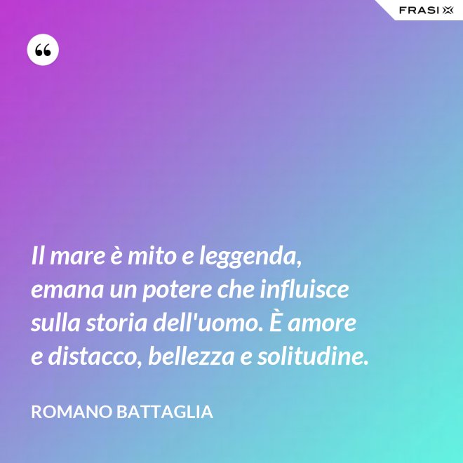 Il mare è mito e leggenda, emana un potere che influisce sulla storia dell'uomo. È amore e distacco, bellezza e solitudine. - Romano Battaglia