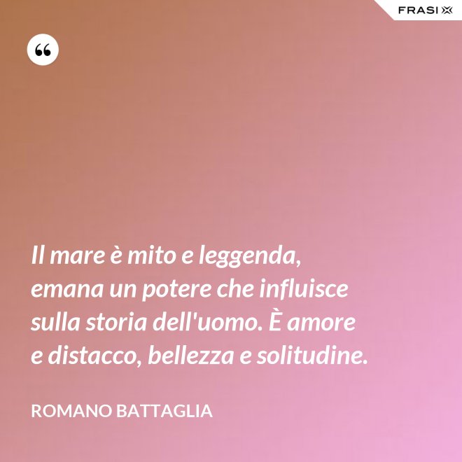 Il mare è mito e leggenda, emana un potere che influisce sulla storia dell'uomo. È amore e distacco, bellezza e solitudine. - Romano Battaglia