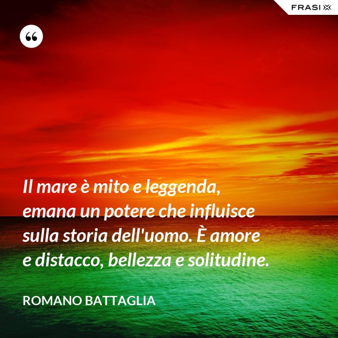 Il mare è mito e leggenda, emana un potere che influisce sulla storia dell'uomo. È amore e distacco, bellezza e solitudine. - Romano Battaglia