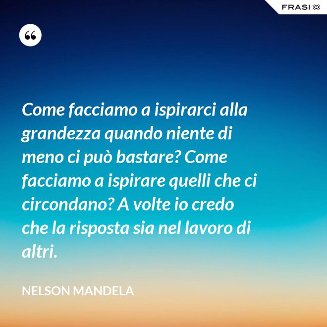 Come facciamo a ispirarci alla grandezza quando niente di meno ci può bastare? Come facciamo a ispirare quelli che ci circondano? A volte io credo che la risposta sia nel lavoro di altri. - Nelson Mandela
