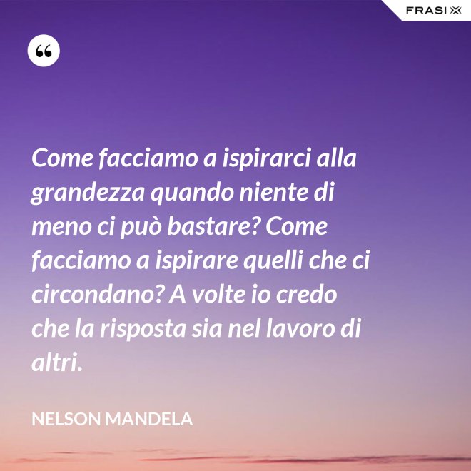 Come facciamo a ispirarci alla grandezza quando niente di meno ci può bastare? Come facciamo a ispirare quelli che ci circondano? A volte io credo che la risposta sia nel lavoro di altri. - Nelson Mandela