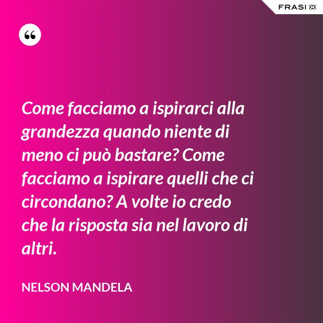 Come facciamo a ispirarci alla grandezza quando niente di meno ci può bastare? Come facciamo a ispirare quelli che ci circondano? A volte io credo che la risposta sia nel lavoro di altri. - Nelson Mandela