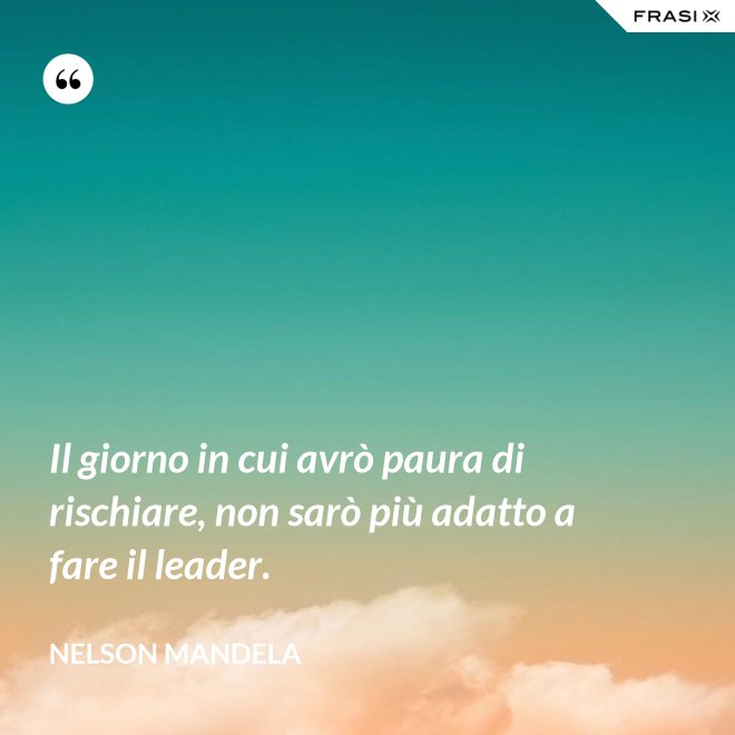 Il giorno in cui avrò paura di rischiare, non sarò più adatto a fare il leader. - Nelson Mandela