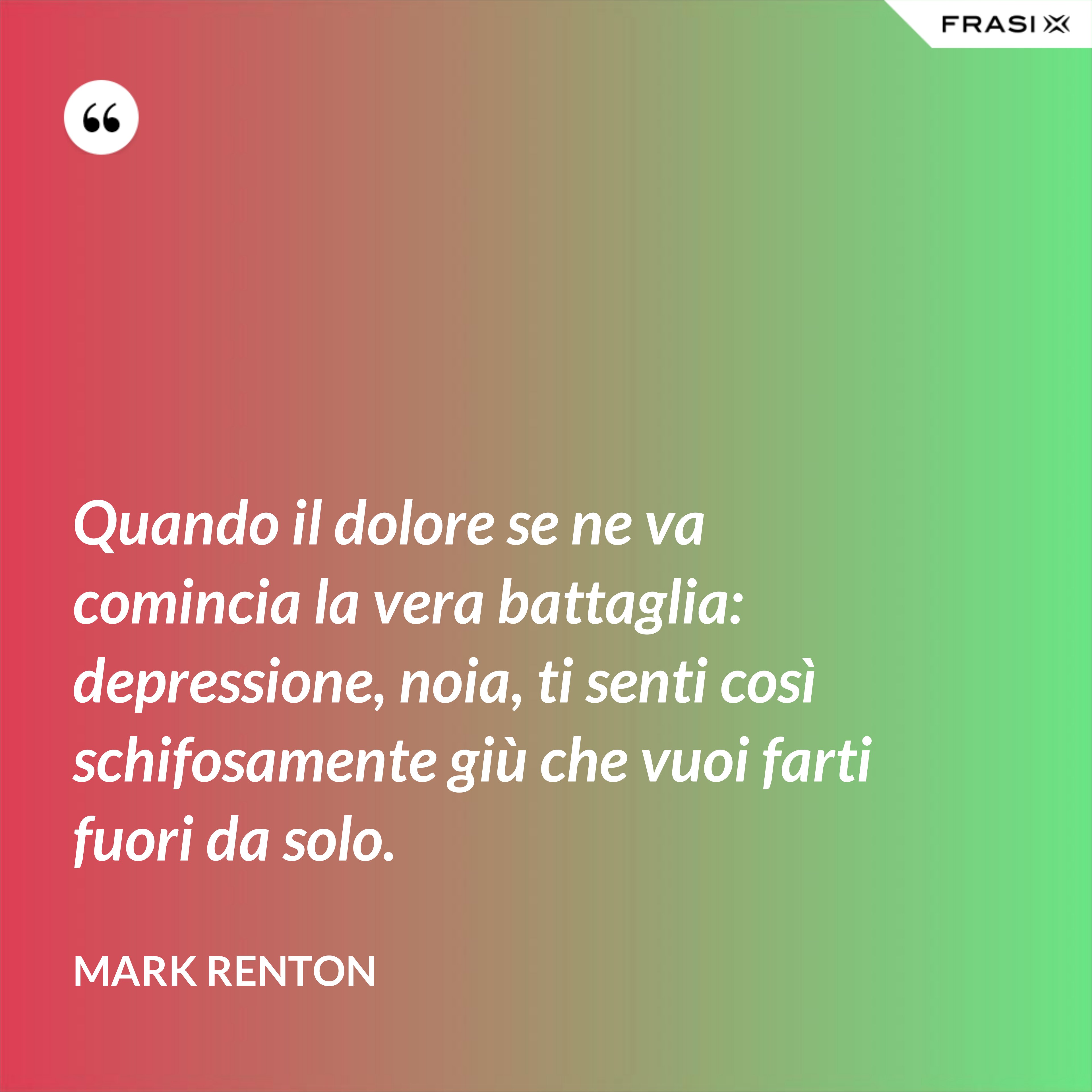 Quando il dolore se ne va comincia la vera battaglia: depressione, noia, ti senti così schifosamente giù che vuoi farti fuori da solo. - Mark Renton
