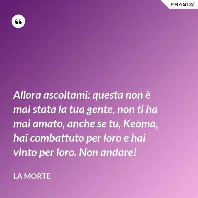 Allora ascoltami: questa non è mai stata la tua gente, non ti ha mai amato, anche se tu, Keoma, hai combattuto per loro e hai vinto per loro. Non andare! - La morte