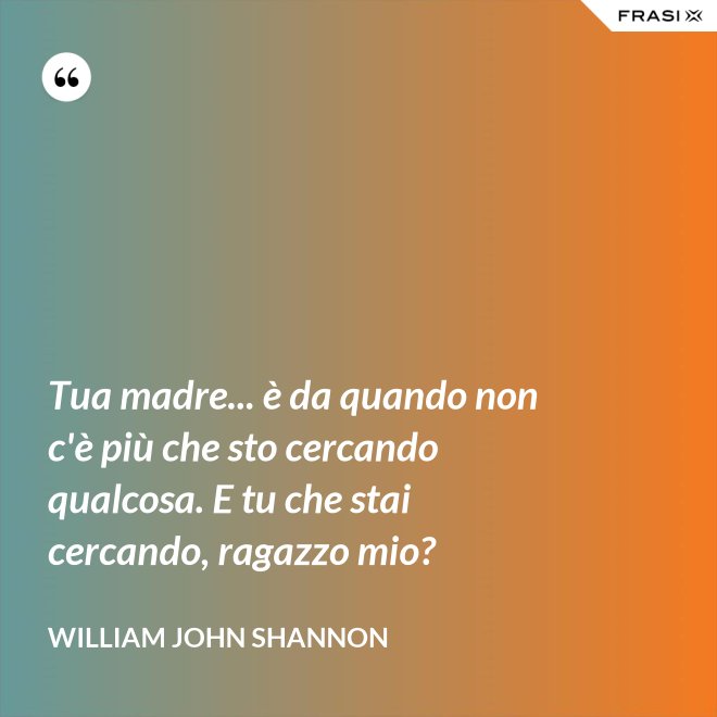 Tua madre... è da quando non c'è più che sto cercando qualcosa. E tu che stai cercando, ragazzo mio? - William John Shannon