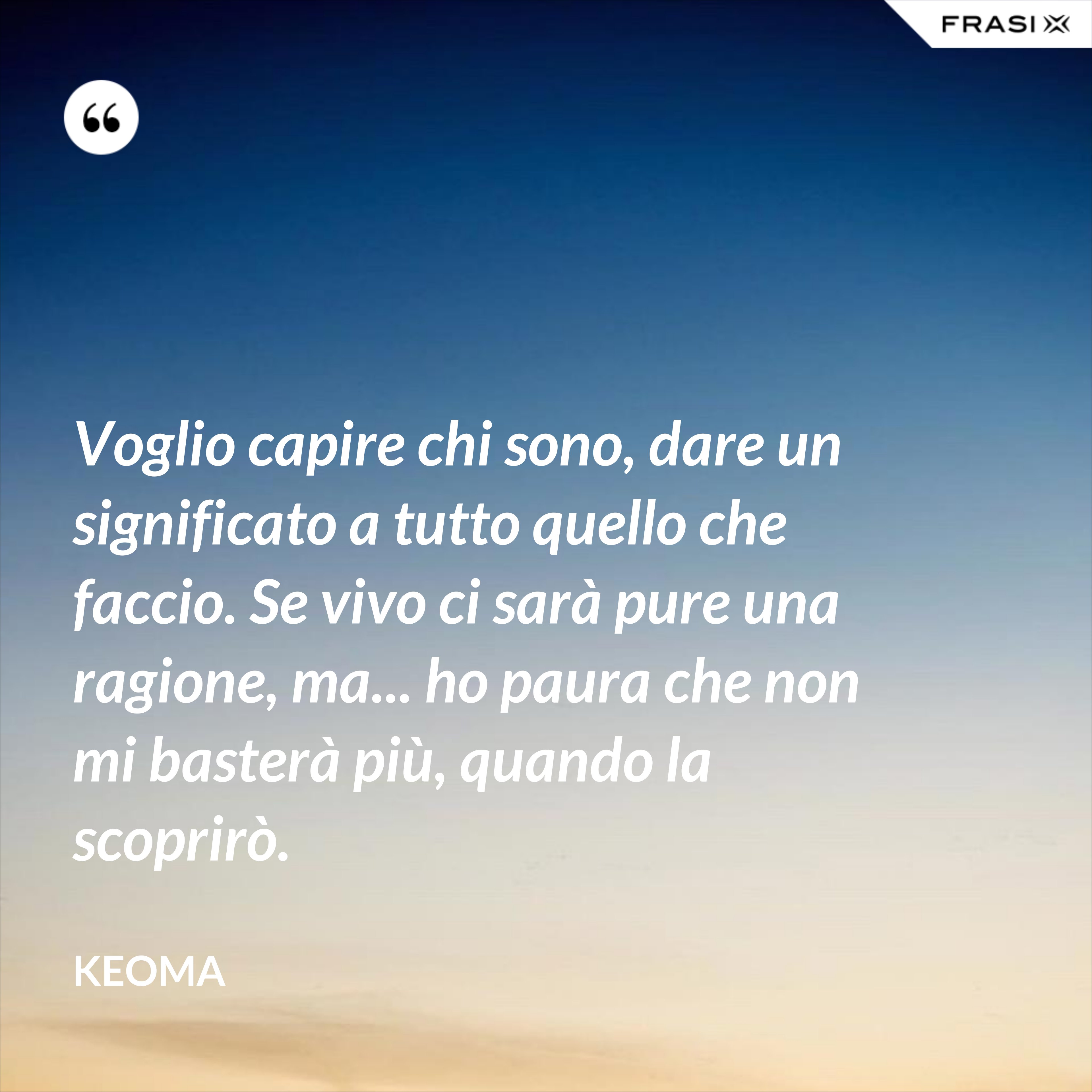 Voglio capire chi sono, dare un significato a tutto quello che faccio. Se vivo ci sarà pure una ragione, ma... ho paura che non mi basterà più, quando la scoprirò. - Keoma