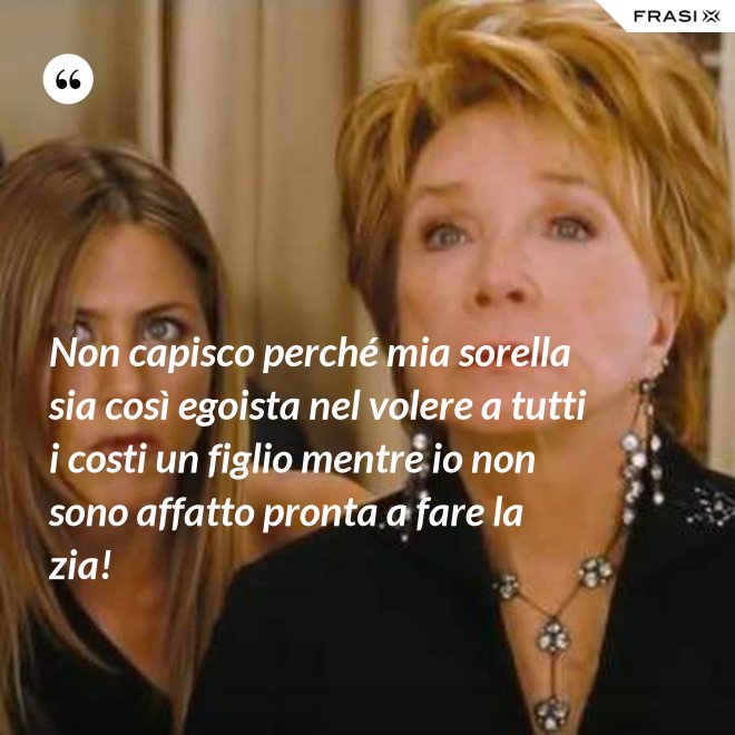 Non capisco perché mia sorella sia così egoista nel volere a tutti i costi un figlio mentre io non sono affatto pronta a fare la zia! - Anonimo