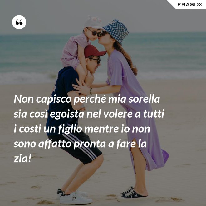 Non capisco perché mia sorella sia così egoista nel volere a tutti i costi un figlio mentre io non sono affatto pronta a fare la zia! - Anonimo