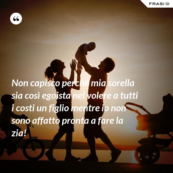Non capisco perché mia sorella sia così egoista nel volere a tutti i costi un figlio mentre io non sono affatto pronta a fare la zia! - Anonimo