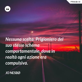 Nessuna scelta. Prigioniero del suo stesso schema comportamentale, dove in realtà ogni azione era compulsiva. - JO NESBØ