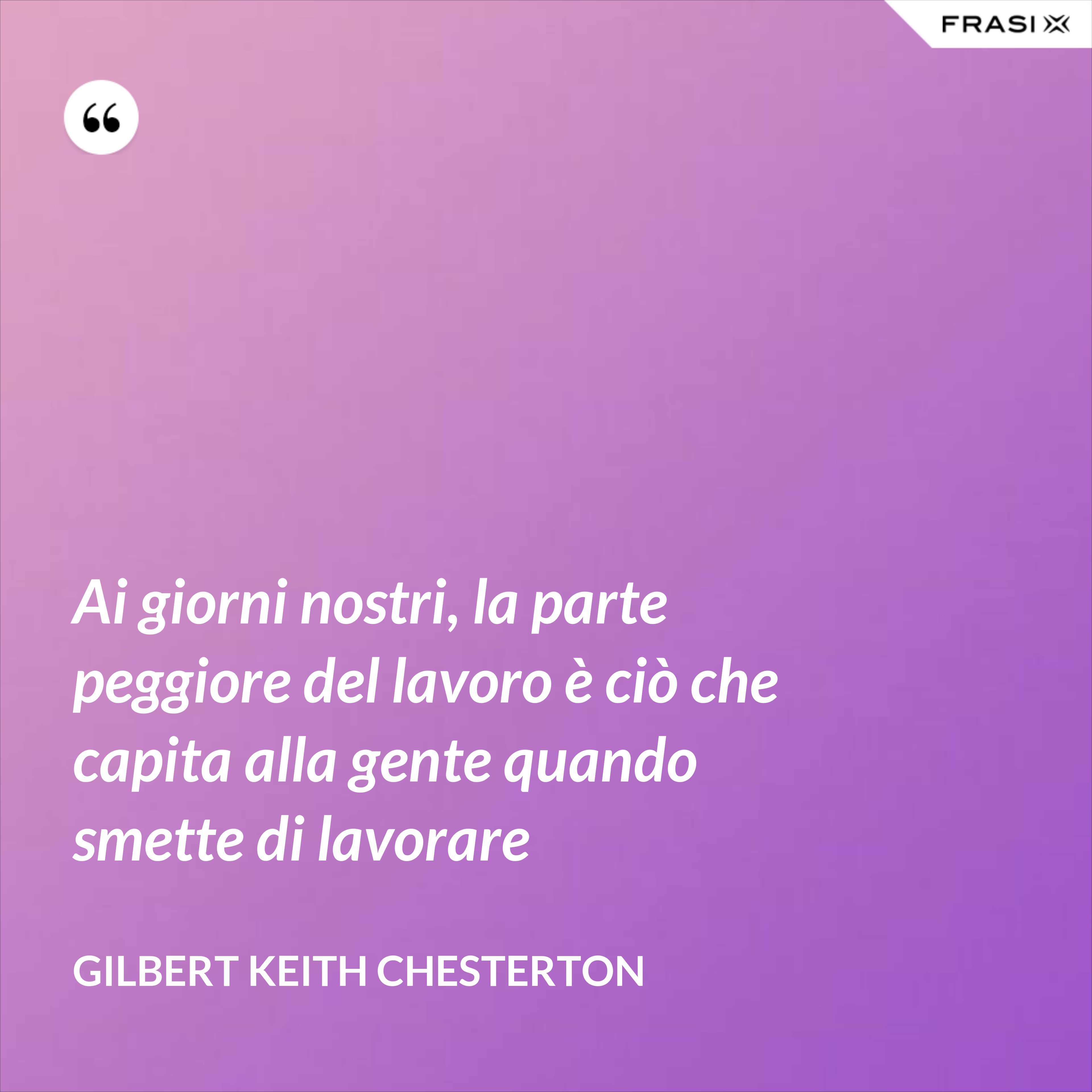 Ai giorni nostri, la parte peggiore del lavoro è ciò che capita alla gente quando smette di lavorare - Gilbert Keith Chesterton