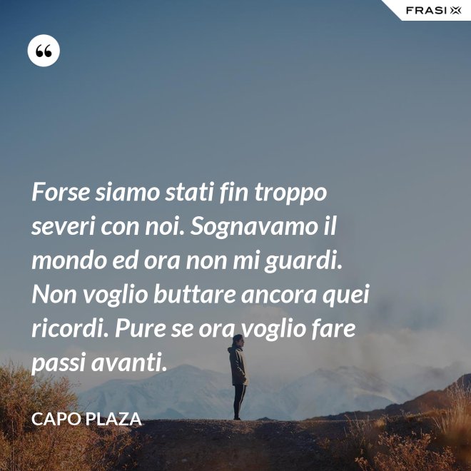Forse siamo stati fin troppo severi con noi. Sognavamo il mondo ed ora non mi guardi. Non voglio buttare ancora quei ricordi. Pure se ora voglio fare passi avanti. - Capo Plaza