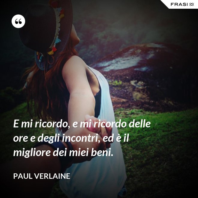 E mi ricordo, e mi ricordo delle ore e degli incontri, ed è il migliore dei miei beni. - Paul Verlaine
