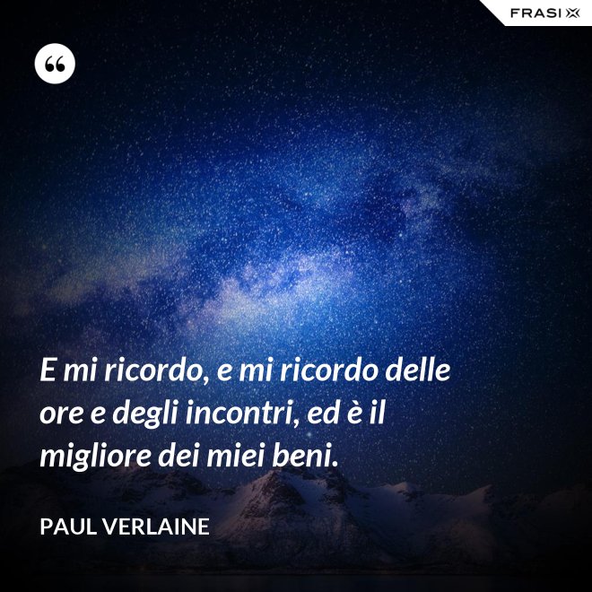 E mi ricordo, e mi ricordo delle ore e degli incontri, ed è il migliore dei miei beni. - Paul Verlaine