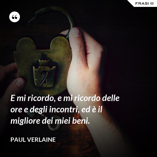 E mi ricordo, e mi ricordo delle ore e degli incontri, ed è il migliore dei miei beni. - Paul Verlaine