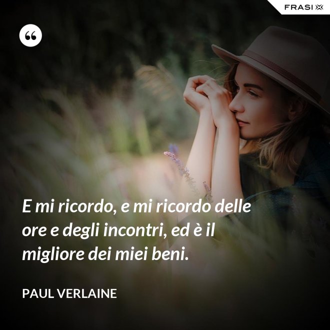 E mi ricordo, e mi ricordo delle ore e degli incontri, ed è il migliore dei miei beni. - Paul Verlaine