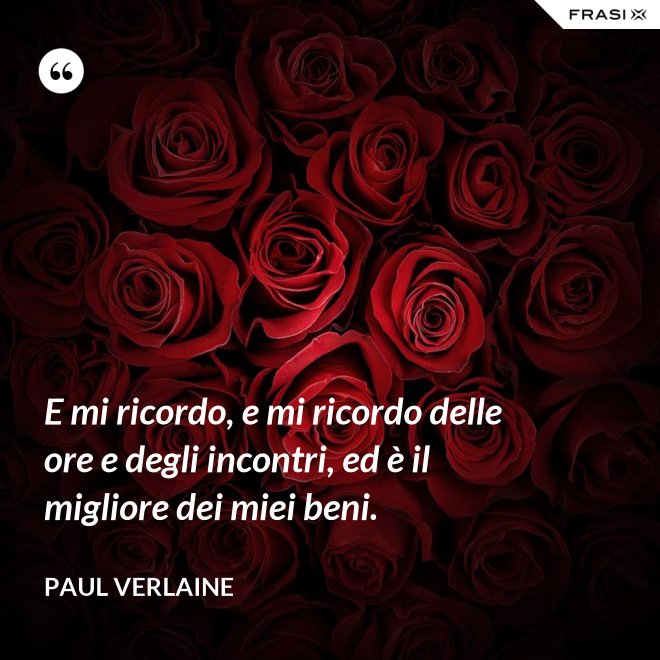 E mi ricordo, e mi ricordo delle ore e degli incontri, ed è il migliore dei miei beni. - Paul Verlaine