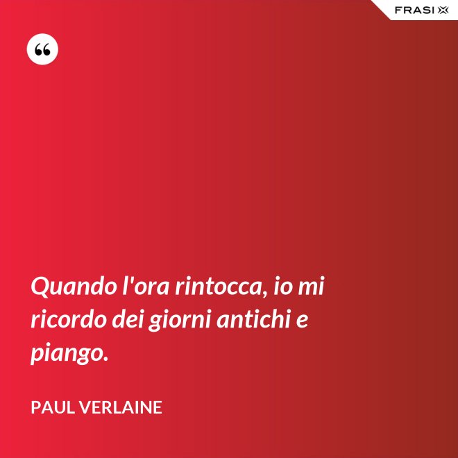 Quando l'ora rintocca, io mi ricordo dei giorni antichi e piango. - Paul Verlaine