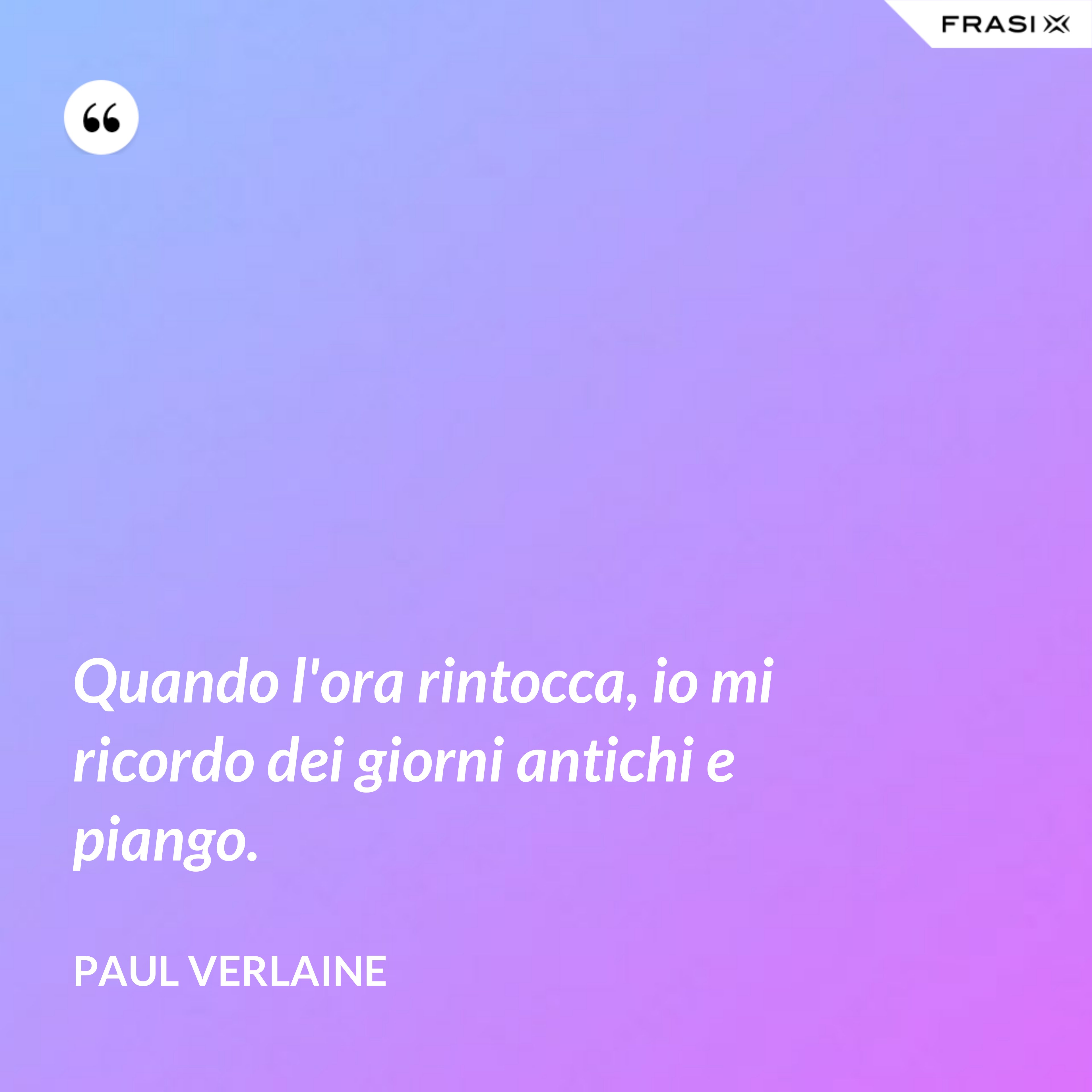Quando l'ora rintocca, io mi ricordo dei giorni antichi e piango. - Paul Verlaine