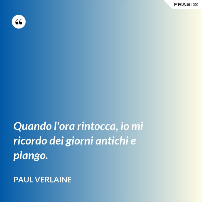 Quando l'ora rintocca, io mi ricordo dei giorni antichi e piango. - Paul Verlaine