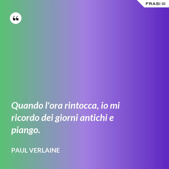 Quando l'ora rintocca, io mi ricordo dei giorni antichi e piango. - Paul Verlaine