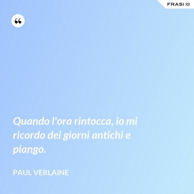 Quando l'ora rintocca, io mi ricordo dei giorni antichi e piango. - Paul Verlaine